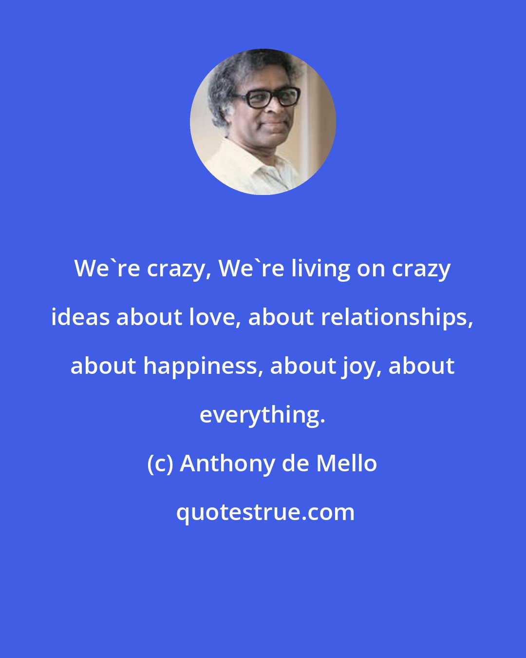 Anthony de Mello: We're crazy, We're living on crazy ideas about love, about relationships, about happiness, about joy, about everything.
