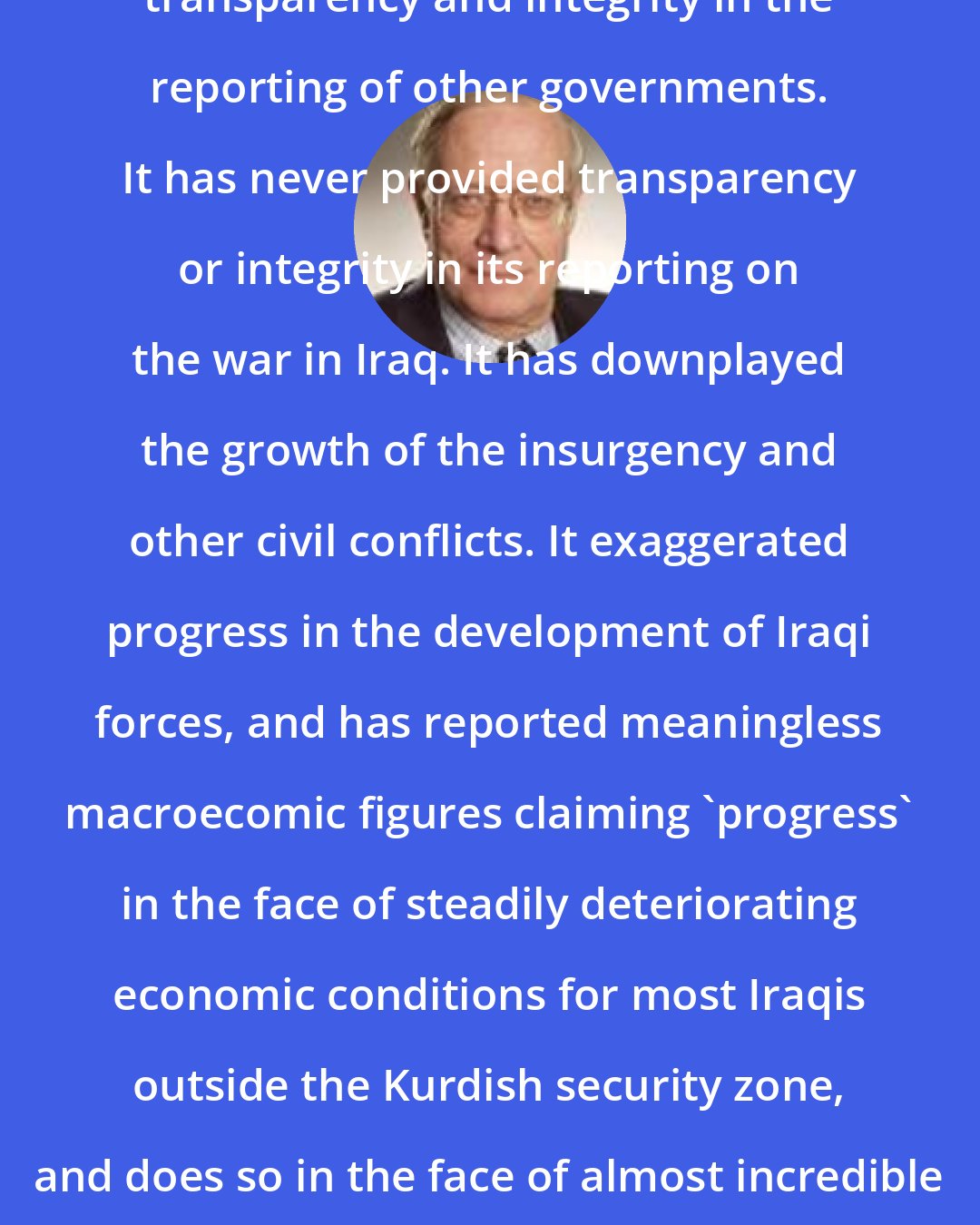 Anthony H. Cordesman: The US is often the first to call for transparency and integrity in the reporting of other governments. It has never provided transparency or integrity in its reporting on the war in Iraq. It has downplayed the growth of the insurgency and other civil conflicts. It exaggerated progress in the development of Iraqi forces, and has reported meaningless macroecomic figures claiming 'progress' in the face of steadily deteriorating economic conditions for most Iraqis outside the Kurdish security zone, and does so in the face of almost incredible incompetence by USAID and the Corps of Engineers.