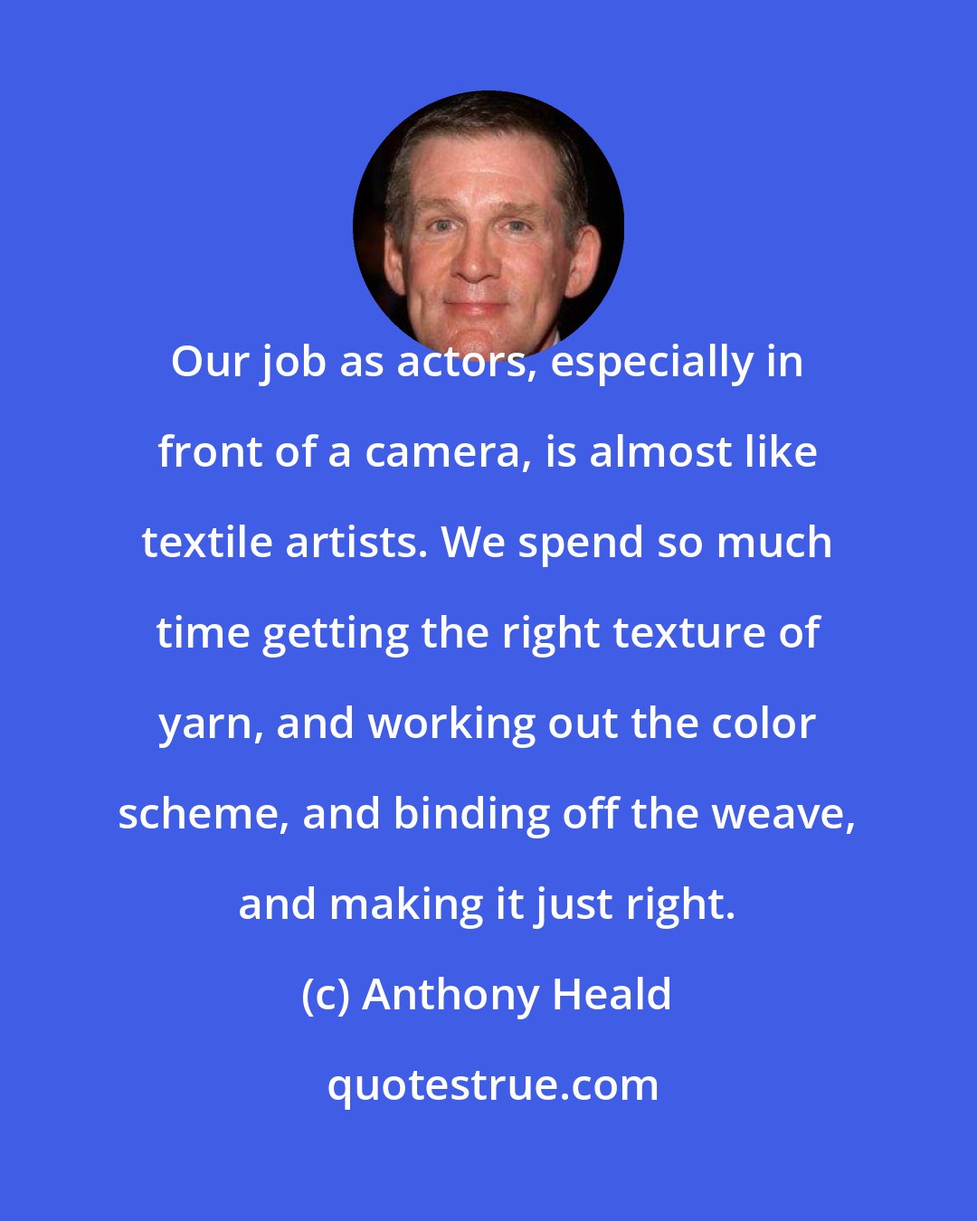 Anthony Heald: Our job as actors, especially in front of a camera, is almost like textile artists. We spend so much time getting the right texture of yarn, and working out the color scheme, and binding off the weave, and making it just right.