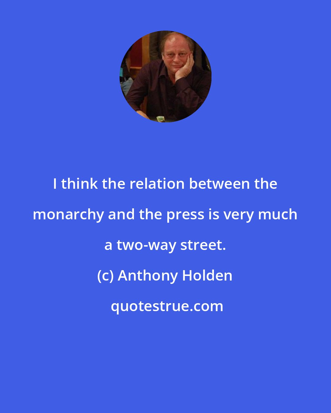 Anthony Holden: I think the relation between the monarchy and the press is very much a two-way street.