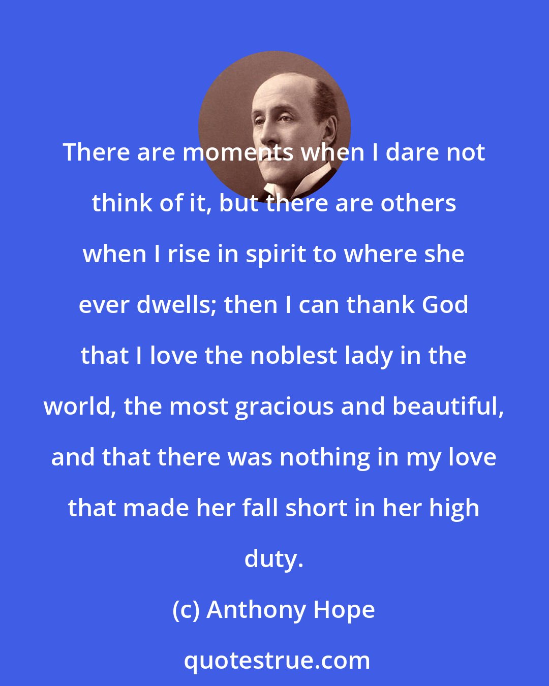 Anthony Hope: There are moments when I dare not think of it, but there are others when I rise in spirit to where she ever dwells; then I can thank God that I love the noblest lady in the world, the most gracious and beautiful, and that there was nothing in my love that made her fall short in her high duty.