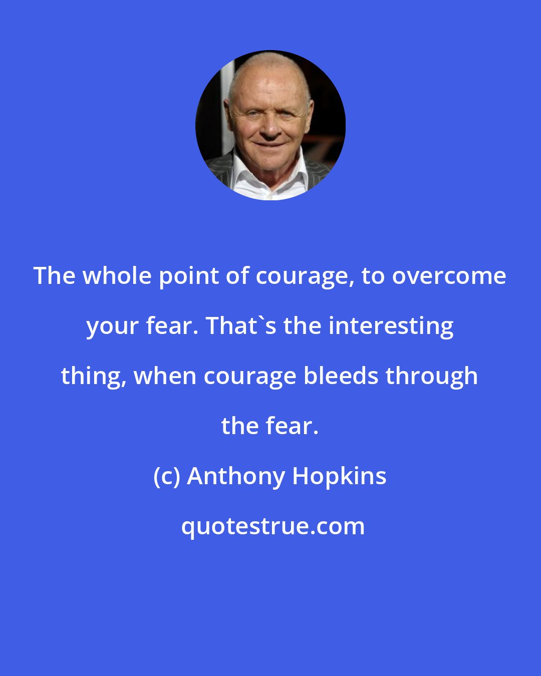 Anthony Hopkins: The whole point of courage, to overcome your fear. That's the interesting thing, when courage bleeds through the fear.