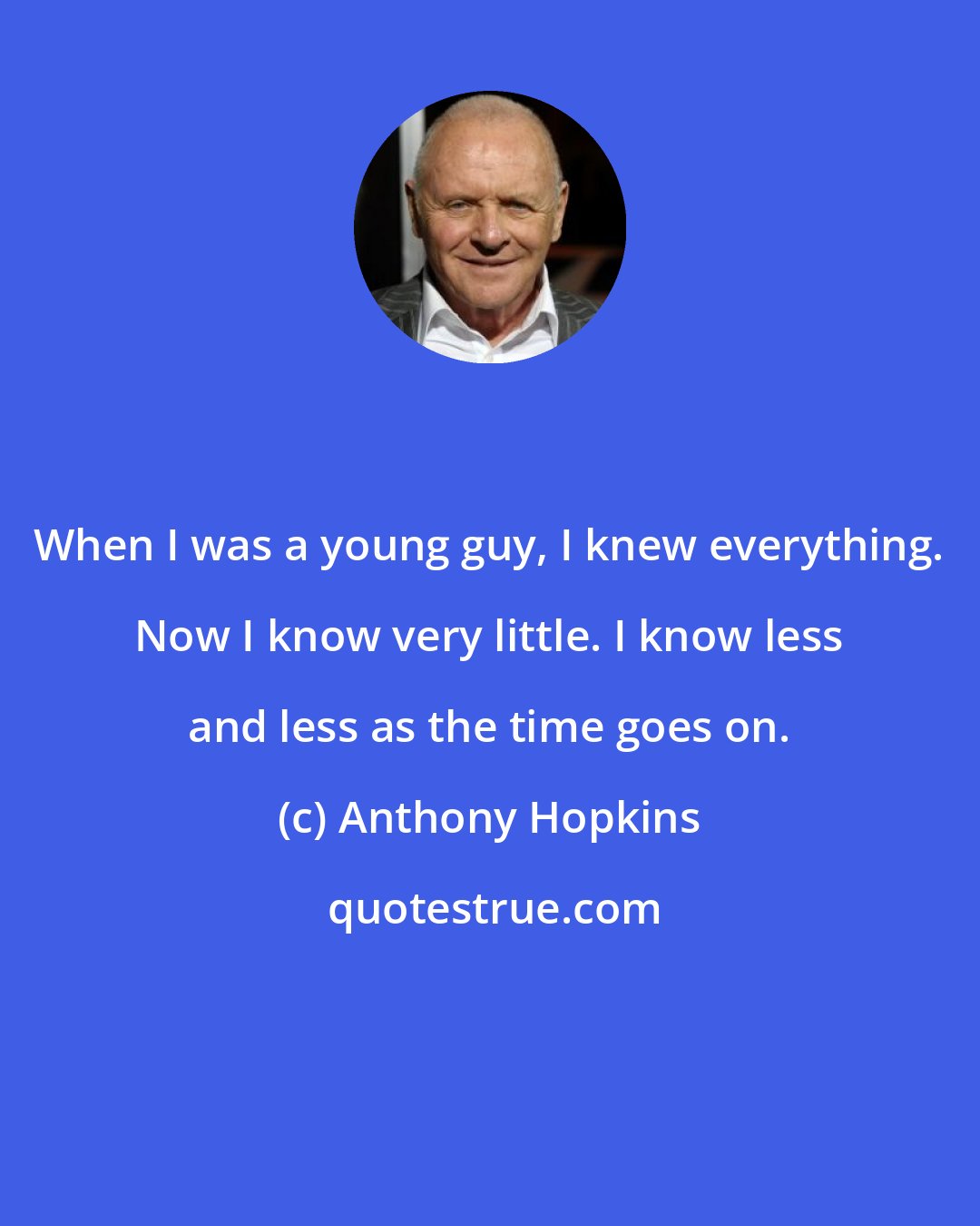 Anthony Hopkins: When I was a young guy, I knew everything. Now I know very little. I know less and less as the time goes on.