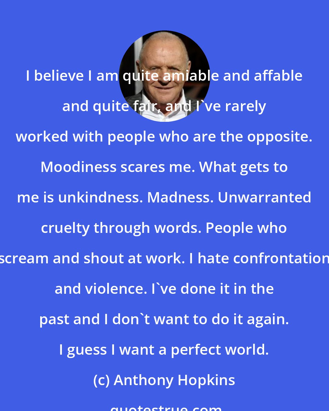 Anthony Hopkins: I believe I am quite amiable and affable and quite fair, and I've rarely worked with people who are the opposite. Moodiness scares me. What gets to me is unkindness. Madness. Unwarranted cruelty through words. People who scream and shout at work. I hate confrontation and violence. I've done it in the past and I don't want to do it again. I guess I want a perfect world.