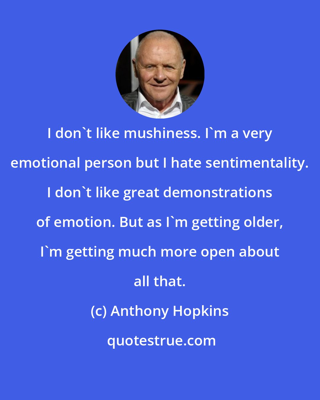 Anthony Hopkins: I don't like mushiness. I'm a very emotional person but I hate sentimentality. I don't like great demonstrations of emotion. But as I'm getting older, I'm getting much more open about all that.