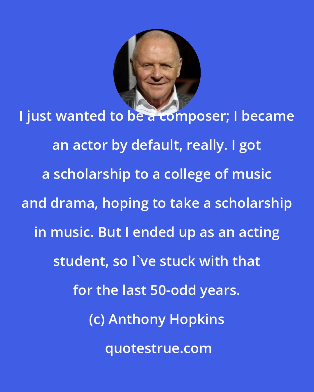 Anthony Hopkins: I just wanted to be a composer; I became an actor by default, really. I got a scholarship to a college of music and drama, hoping to take a scholarship in music. But I ended up as an acting student, so I've stuck with that for the last 50-odd years.