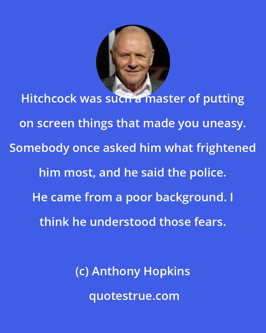 Anthony Hopkins: Hitchcock was such a master of putting on screen things that made you uneasy. Somebody once asked him what frightened him most, and he said the police. He came from a poor background. I think he understood those fears.