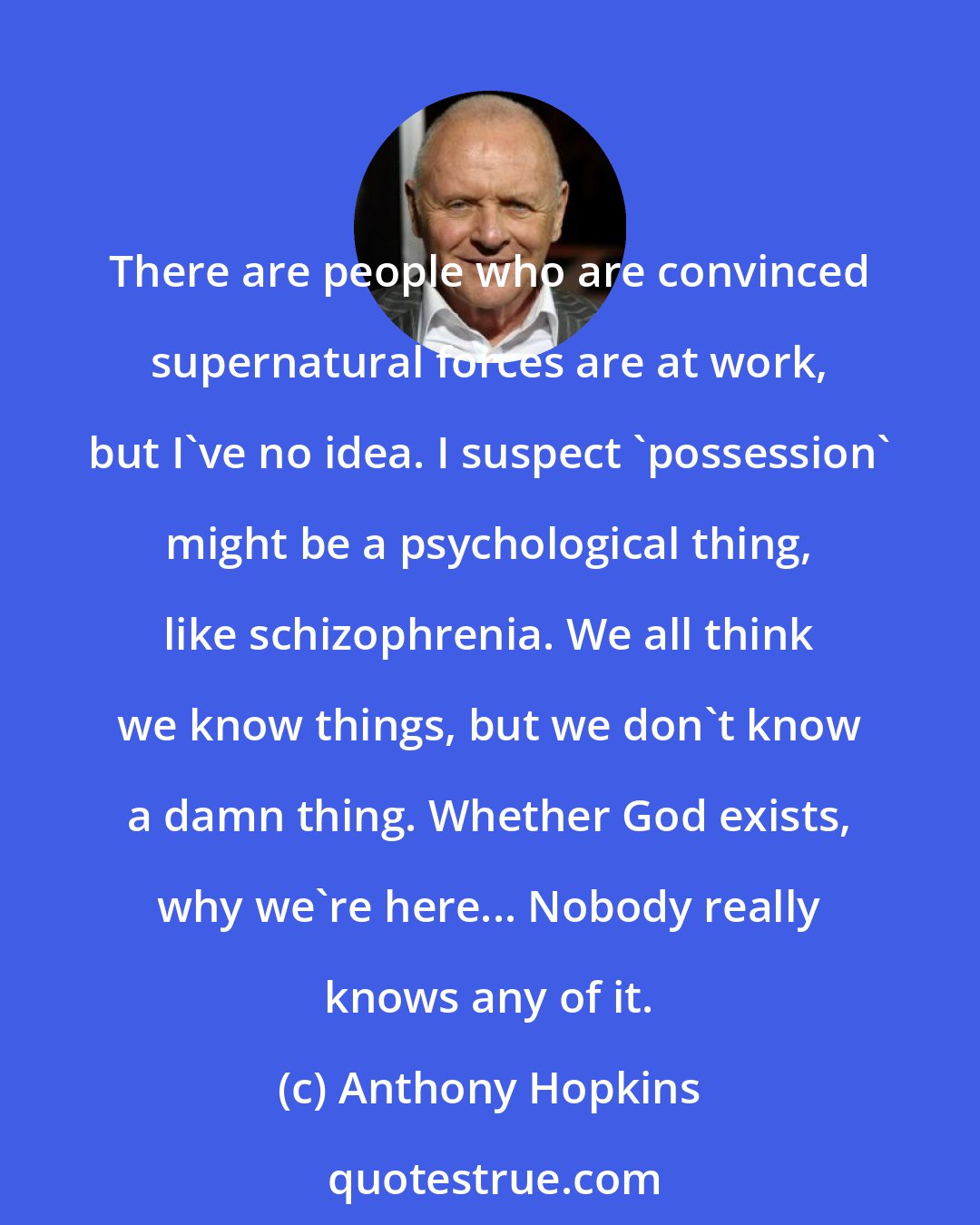 Anthony Hopkins: There are people who are convinced supernatural forces are at work, but I've no idea. I suspect 'possession' might be a psychological thing, like schizophrenia. We all think we know things, but we don't know a damn thing. Whether God exists, why we're here... Nobody really knows any of it.