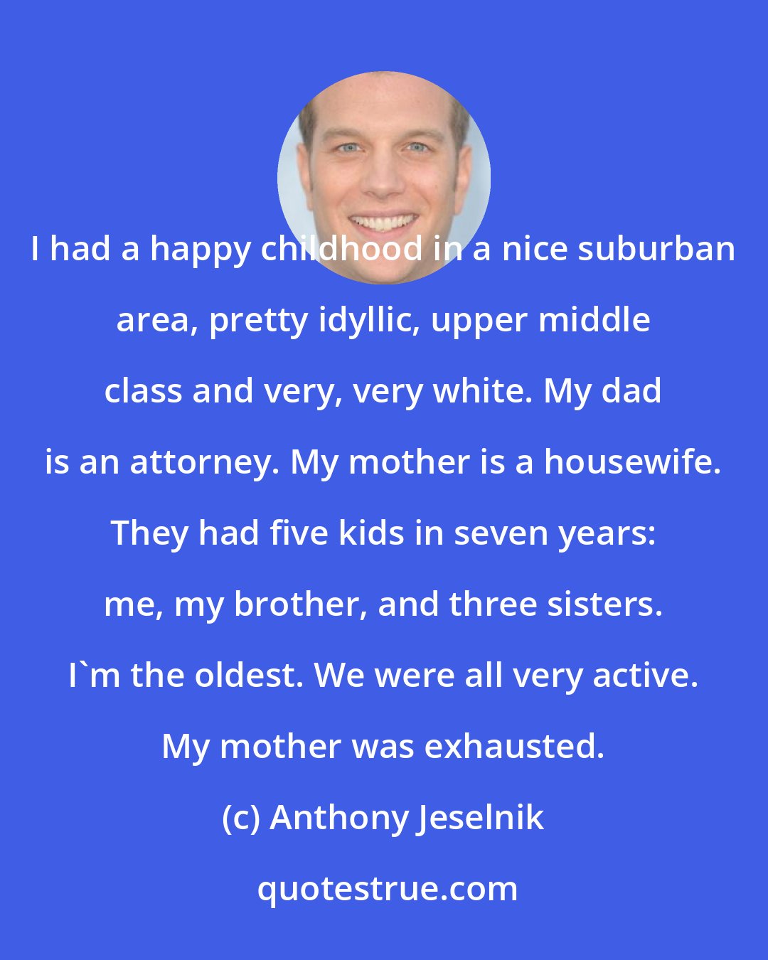 Anthony Jeselnik: I had a happy childhood in a nice suburban area, pretty idyllic, upper middle class and very, very white. My dad is an attorney. My mother is a housewife. They had five kids in seven years: me, my brother, and three sisters. I'm the oldest. We were all very active. My mother was exhausted.