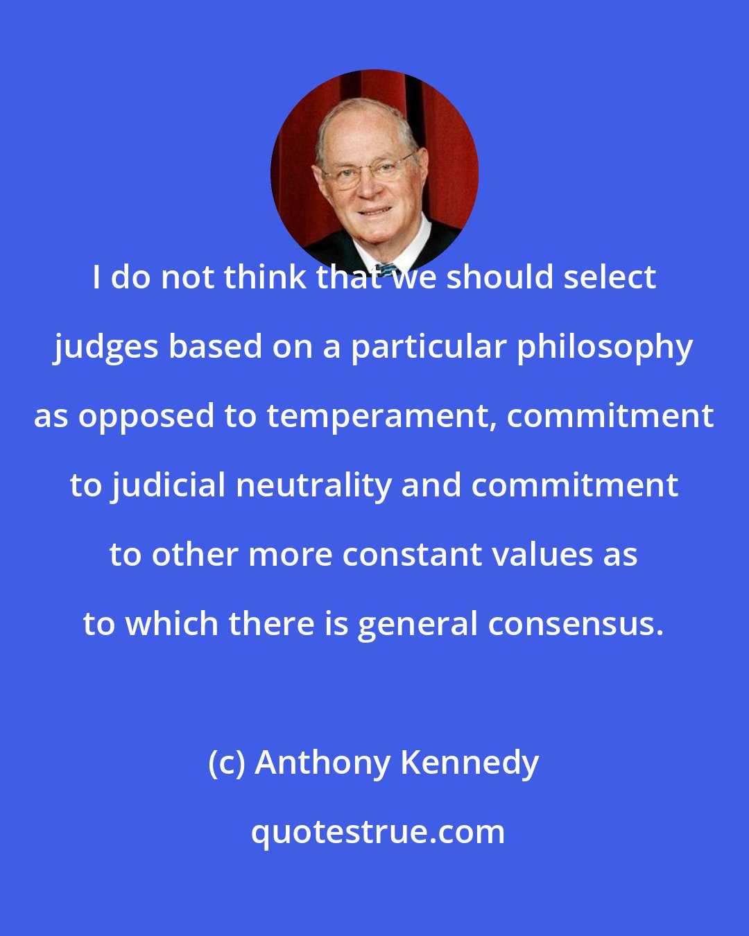Anthony Kennedy: I do not think that we should select judges based on a particular philosophy as opposed to temperament, commitment to judicial neutrality and commitment to other more constant values as to which there is general consensus.