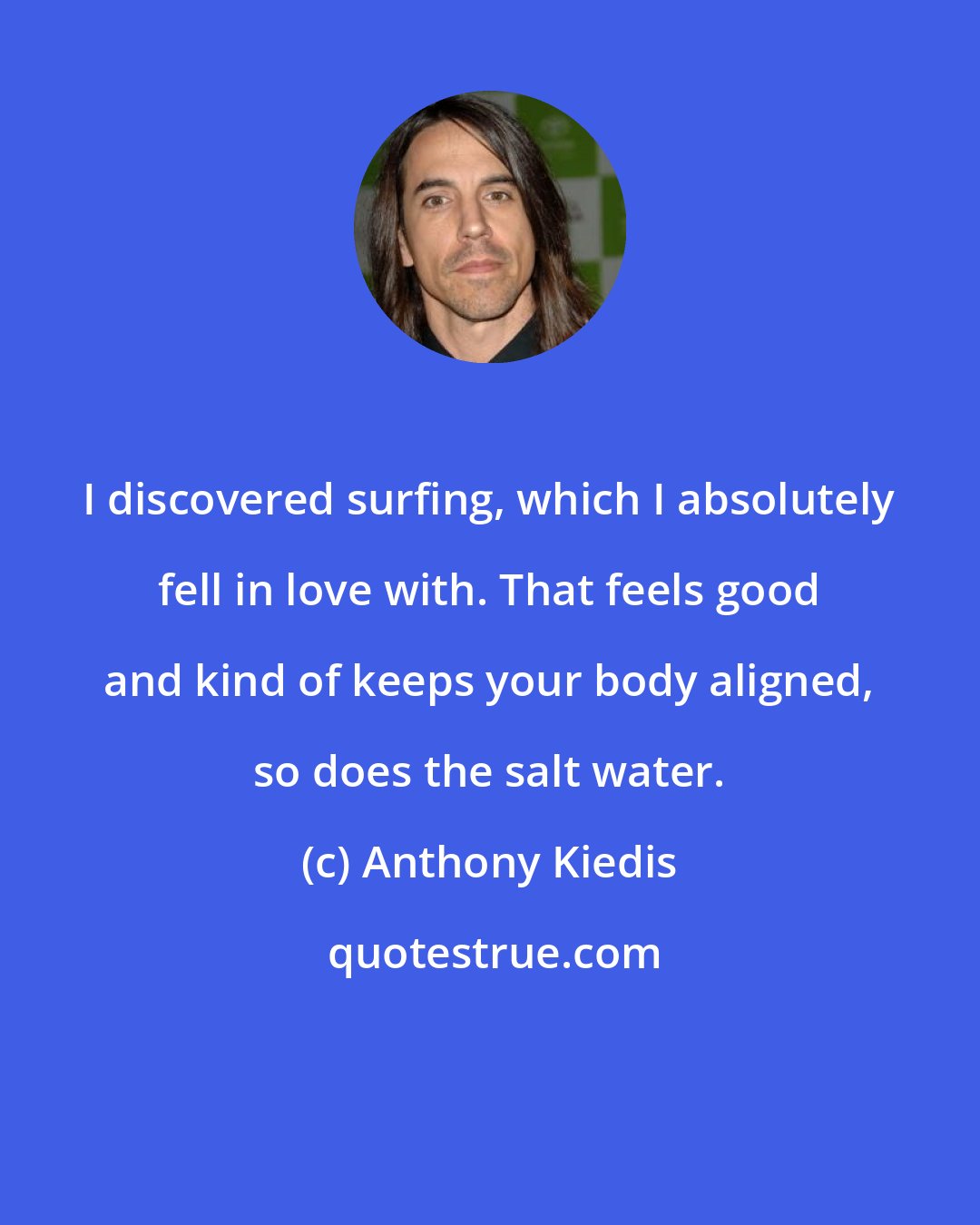 Anthony Kiedis: I discovered surfing, which I absolutely fell in love with. That feels good and kind of keeps your body aligned, so does the salt water.