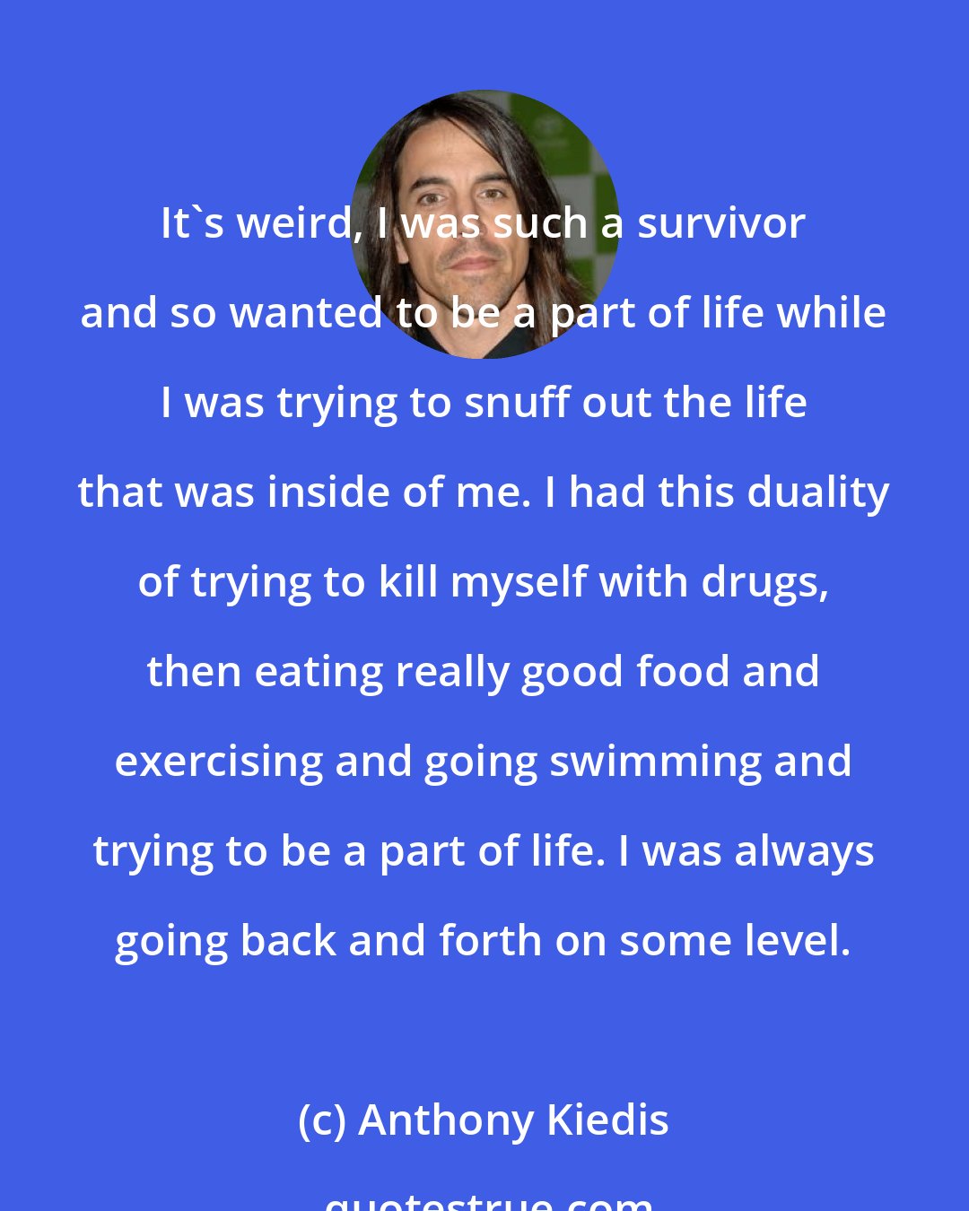 Anthony Kiedis: It's weird, I was such a survivor and so wanted to be a part of life while I was trying to snuff out the life that was inside of me. I had this duality of trying to kill myself with drugs, then eating really good food and exercising and going swimming and trying to be a part of life. I was always going back and forth on some level.