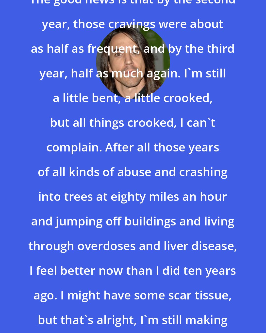 Anthony Kiedis: The good news is that by the second year, those cravings were about as half as frequent, and by the third year, half as much again. I'm still a little bent, a little crooked, but all things crooked, I can't complain. After all those years of all kinds of abuse and crashing into trees at eighty miles an hour and jumping off buildings and living through overdoses and liver disease, I feel better now than I did ten years ago. I might have some scar tissue, but that's alright, I'm still making progress.