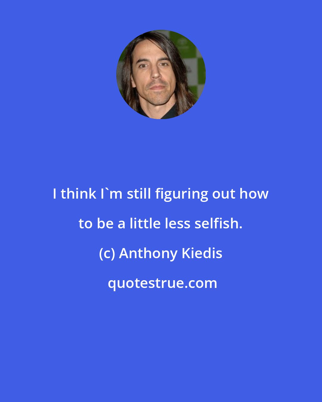 Anthony Kiedis: I think I'm still figuring out how to be a little less selfish.