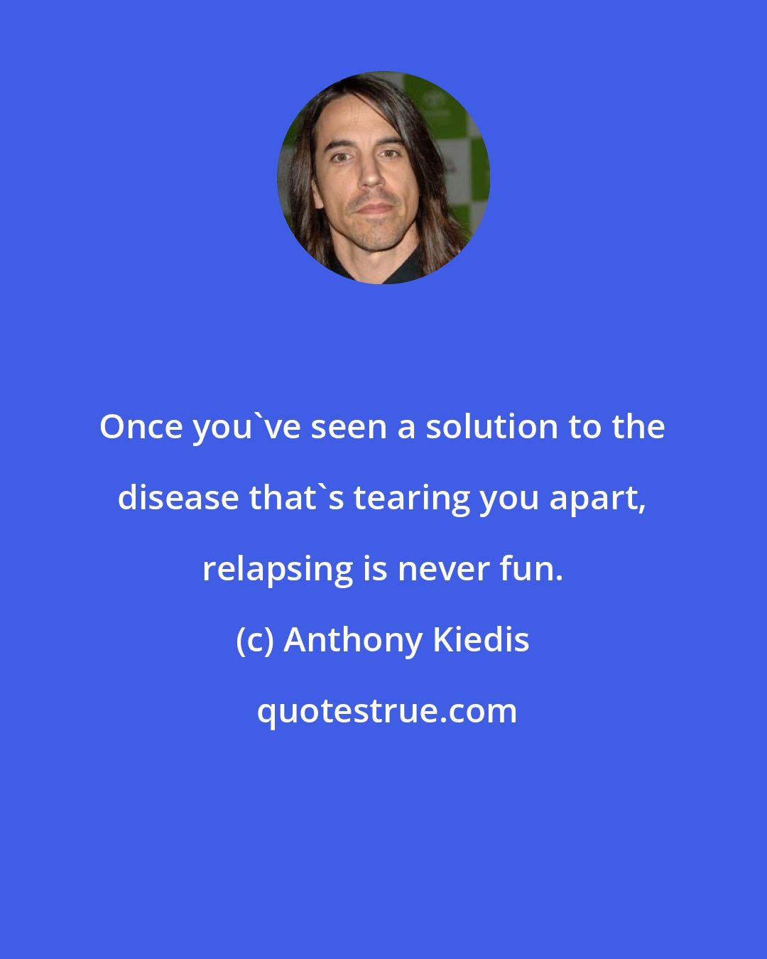 Anthony Kiedis: Once you've seen a solution to the disease that's tearing you apart, relapsing is never fun.