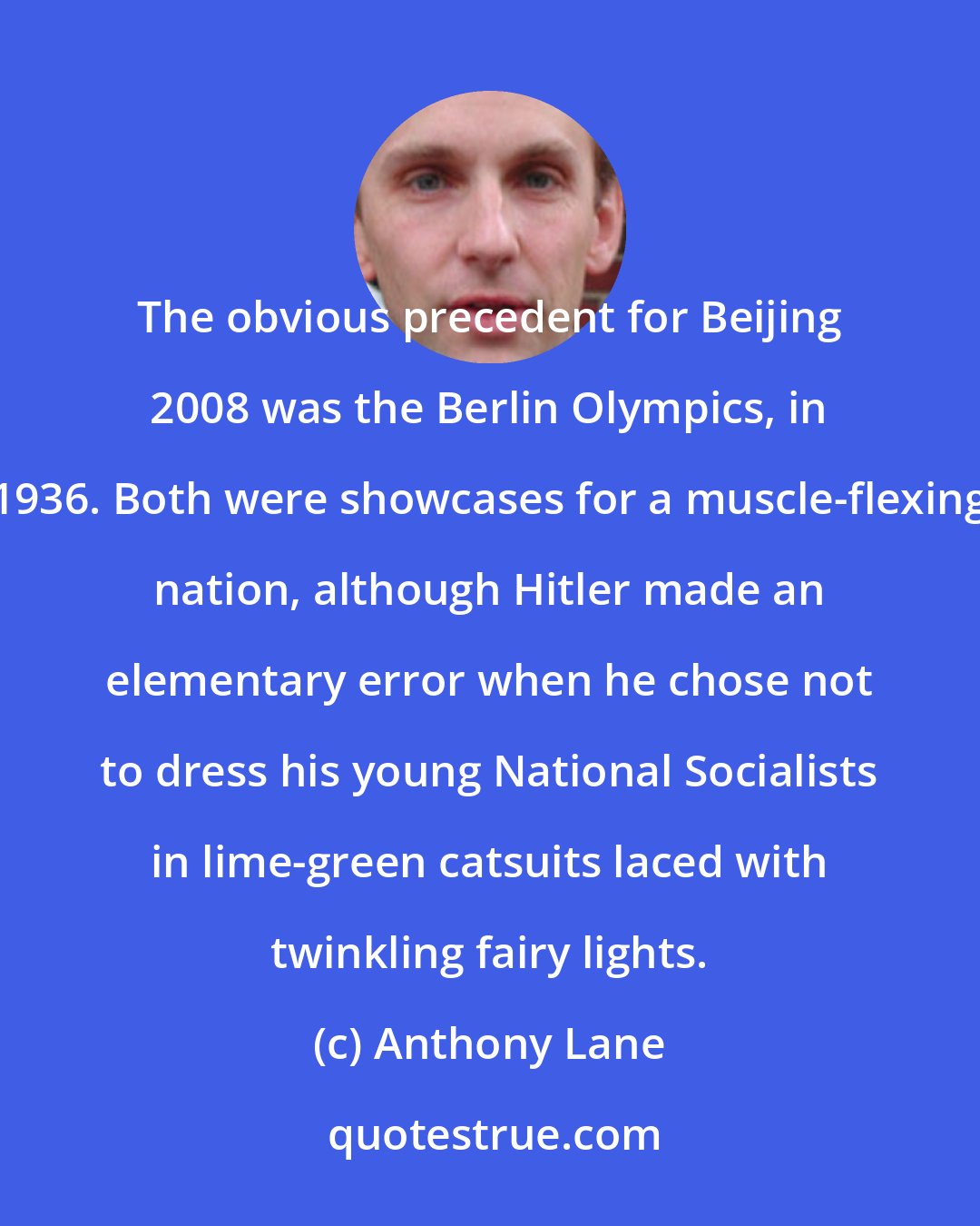 Anthony Lane: The obvious precedent for Beijing 2008 was the Berlin Olympics, in 1936. Both were showcases for a muscle-flexing nation, although Hitler made an elementary error when he chose not to dress his young National Socialists in lime-green catsuits laced with twinkling fairy lights.