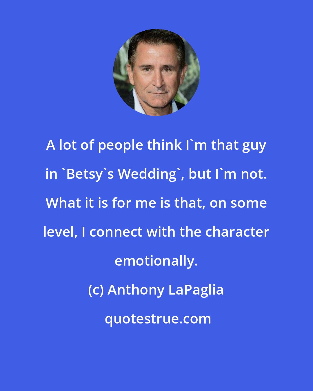 Anthony LaPaglia: A lot of people think I'm that guy in 'Betsy's Wedding', but I'm not. What it is for me is that, on some level, I connect with the character emotionally.