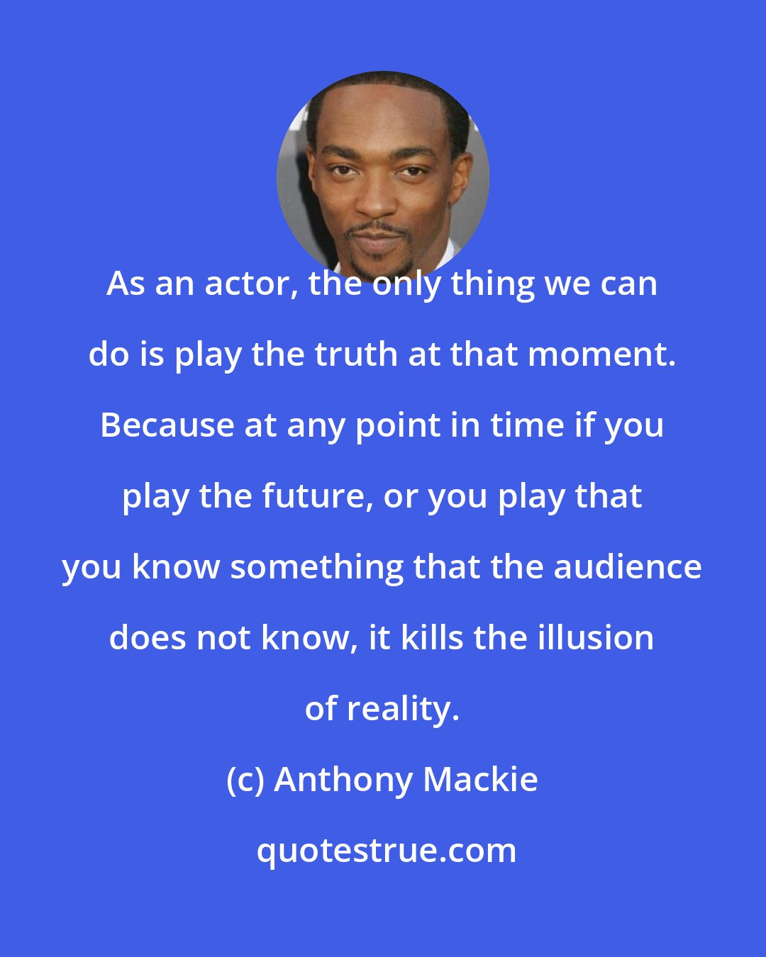 Anthony Mackie: As an actor, the only thing we can do is play the truth at that moment. Because at any point in time if you play the future, or you play that you know something that the audience does not know, it kills the illusion of reality.