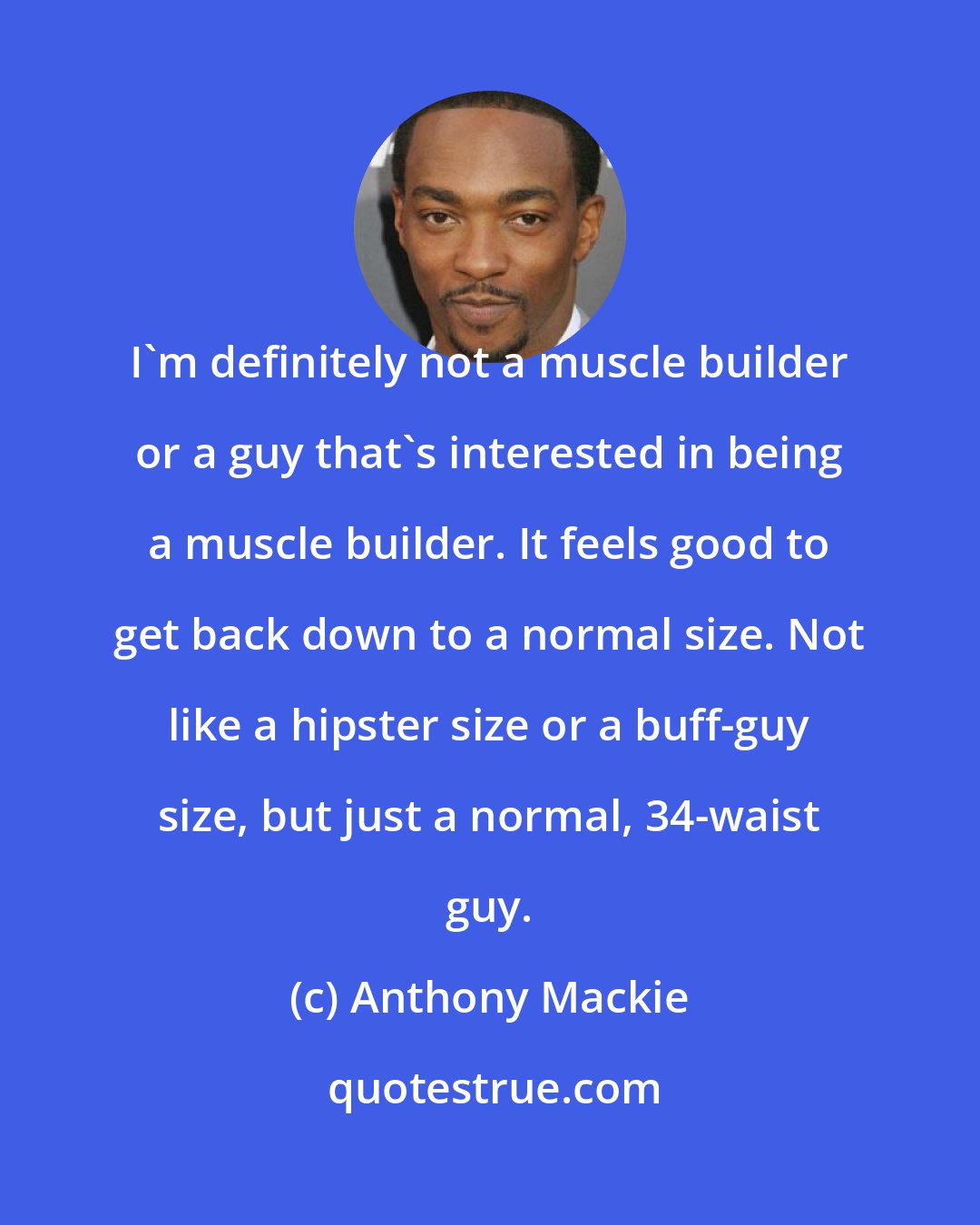 Anthony Mackie: I'm definitely not a muscle builder or a guy that's interested in being a muscle builder. It feels good to get back down to a normal size. Not like a hipster size or a buff-guy size, but just a normal, 34-waist guy.