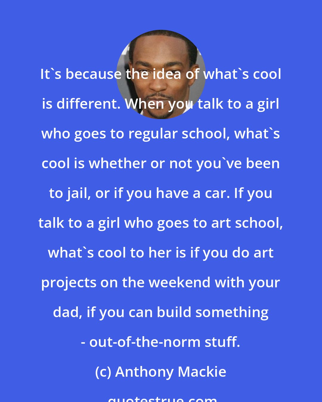Anthony Mackie: It's because the idea of what's cool is different. When you talk to a girl who goes to regular school, what's cool is whether or not you've been to jail, or if you have a car. If you talk to a girl who goes to art school, what's cool to her is if you do art projects on the weekend with your dad, if you can build something - out-of-the-norm stuff.