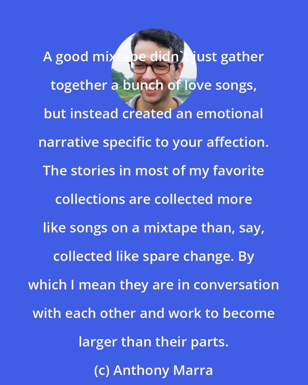 Anthony Marra: A good mixtape didn't just gather together a bunch of love songs, but instead created an emotional narrative specific to your affection. The stories in most of my favorite collections are collected more like songs on a mixtape than, say, collected like spare change. By which I mean they are in conversation with each other and work to become larger than their parts.