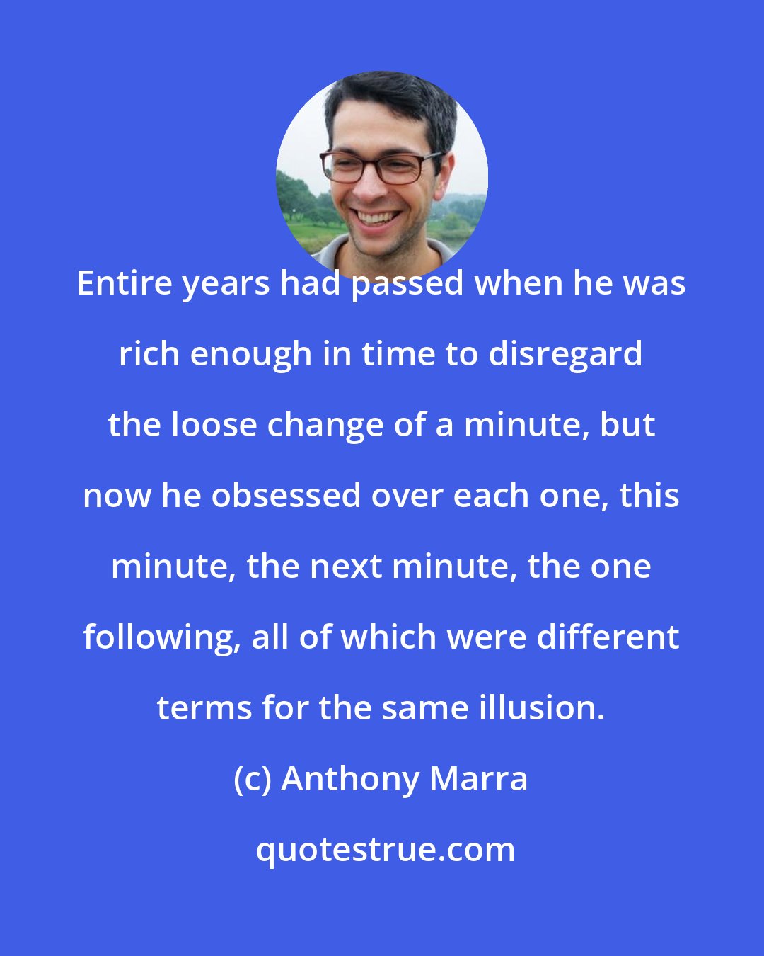 Anthony Marra: Entire years had passed when he was rich enough in time to disregard the loose change of a minute, but now he obsessed over each one, this minute, the next minute, the one following, all of which were different terms for the same illusion.