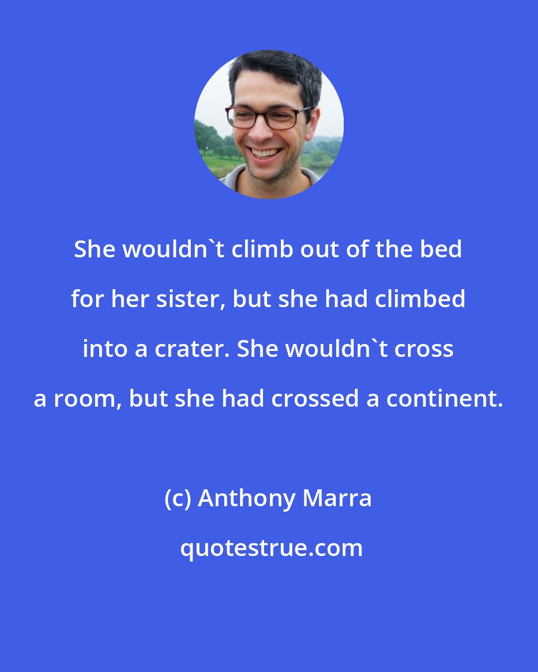 Anthony Marra: She wouldn't climb out of the bed for her sister, but she had climbed into a crater. She wouldn't cross a room, but she had crossed a continent.