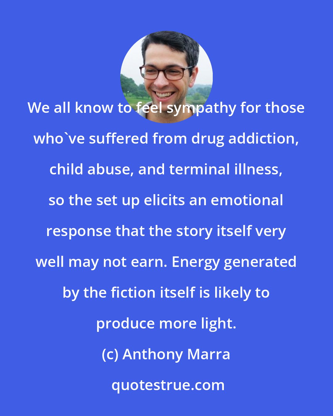 Anthony Marra: We all know to feel sympathy for those who've suffered from drug addiction, child abuse, and terminal illness, so the set up elicits an emotional response that the story itself very well may not earn. Energy generated by the fiction itself is likely to produce more light.