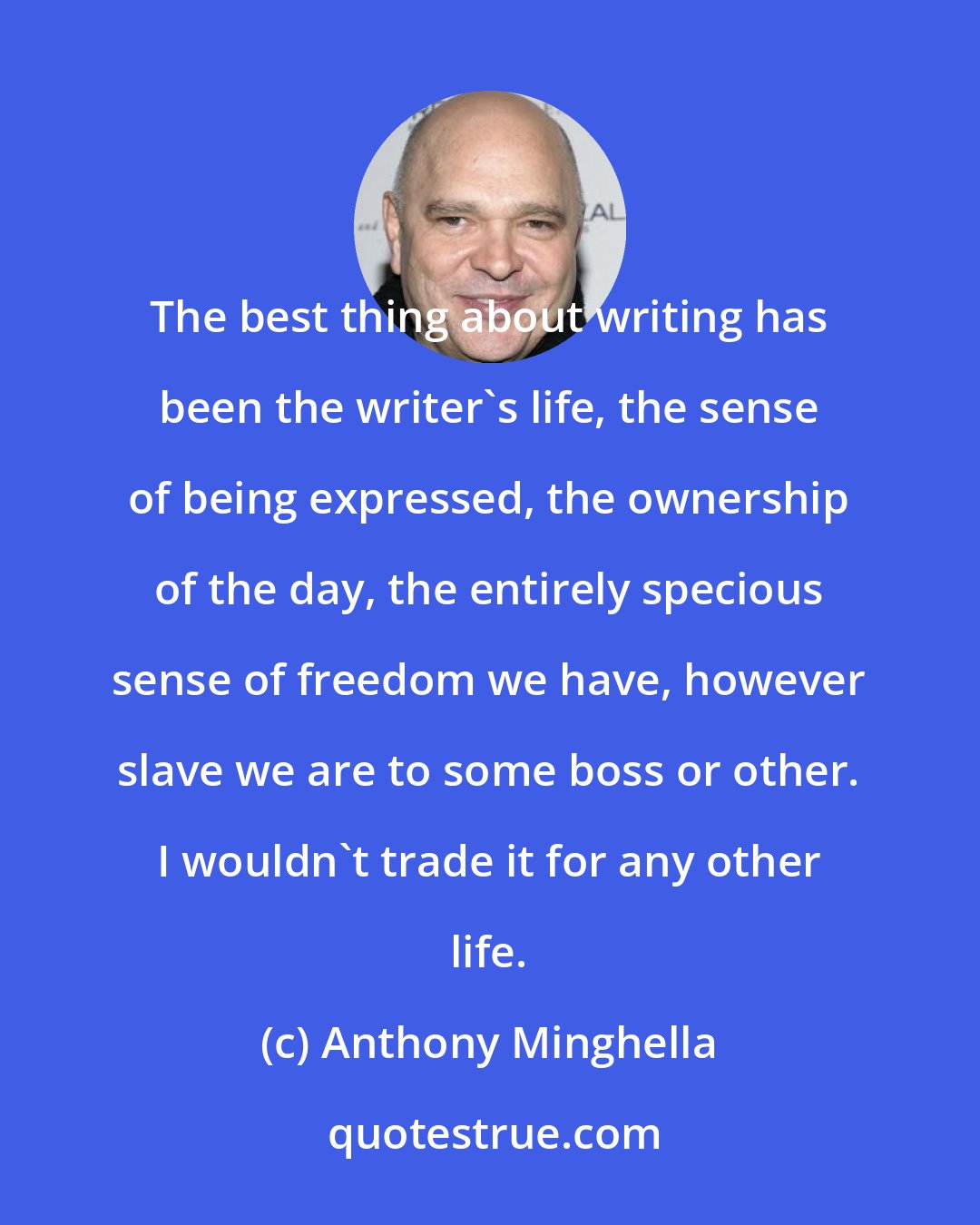 Anthony Minghella: The best thing about writing has been the writer's life, the sense of being expressed, the ownership of the day, the entirely specious sense of freedom we have, however slave we are to some boss or other. I wouldn't trade it for any other life.