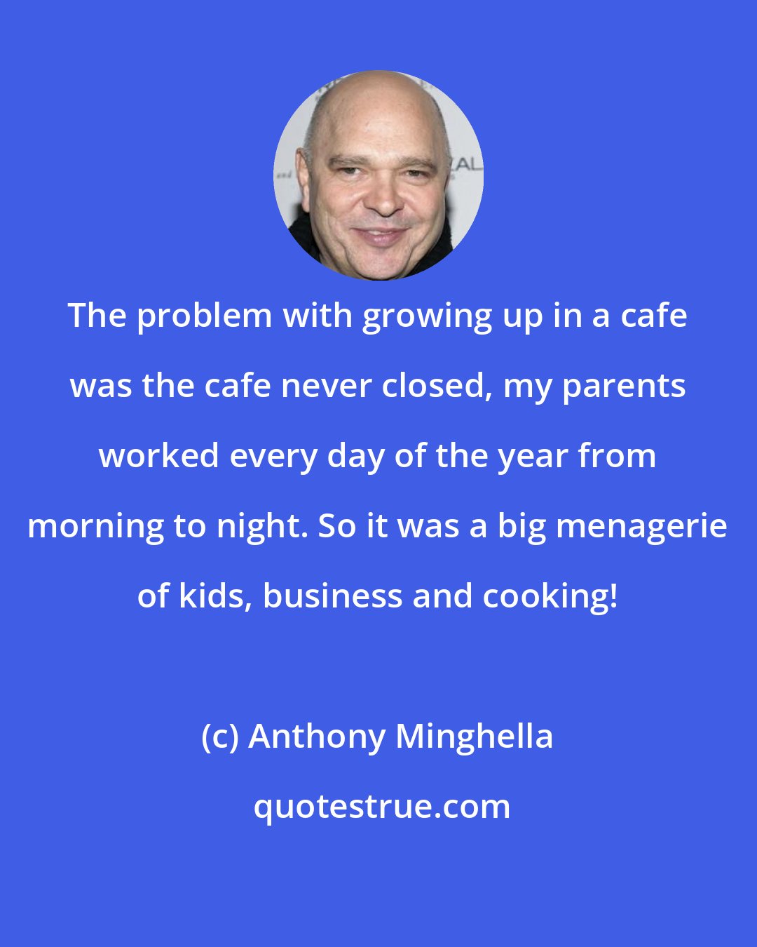 Anthony Minghella: The problem with growing up in a cafe was the cafe never closed, my parents worked every day of the year from morning to night. So it was a big menagerie of kids, business and cooking!