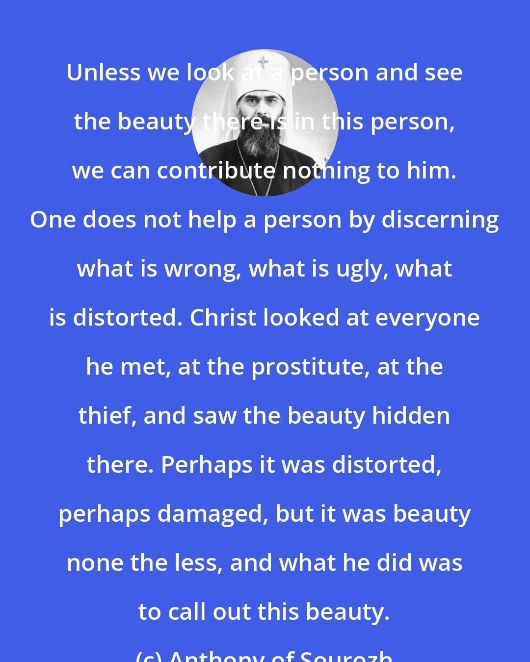 Anthony of Sourozh: Unless we look at a person and see the beauty there is in this person, we can contribute nothing to him. One does not help a person by discerning what is wrong, what is ugly, what is distorted. Christ looked at everyone he met, at the prostitute, at the thief, and saw the beauty hidden there. Perhaps it was distorted, perhaps damaged, but it was beauty none the less, and what he did was to call out this beauty.