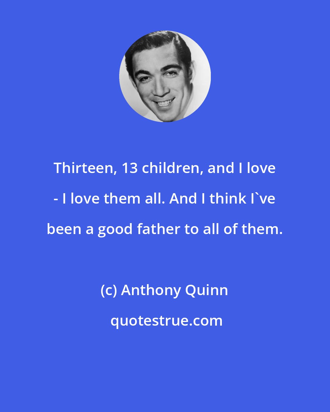 Anthony Quinn: Thirteen, 13 children, and I love - I love them all. And I think I've been a good father to all of them.