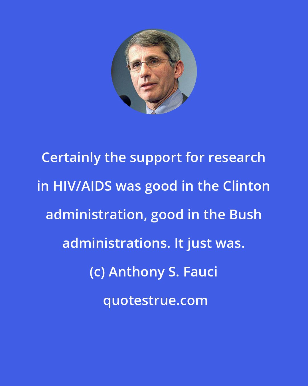 Anthony S. Fauci: Certainly the support for research in HIV/AIDS was good in the Clinton administration, good in the Bush administrations. It just was.
