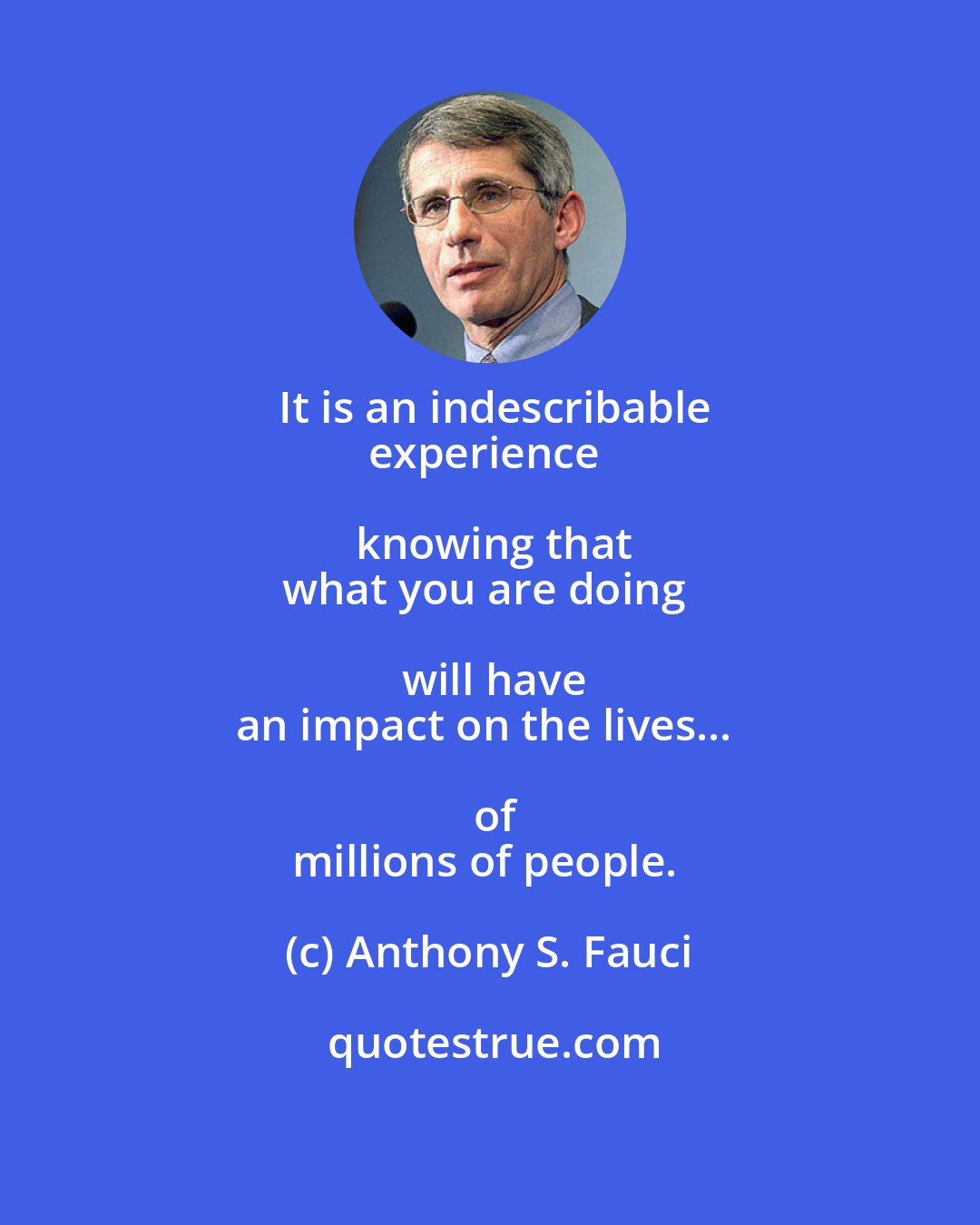 Anthony S. Fauci: It is an indescribable
experience knowing that
what you are doing will have
an impact on the lives... of
millions of people.