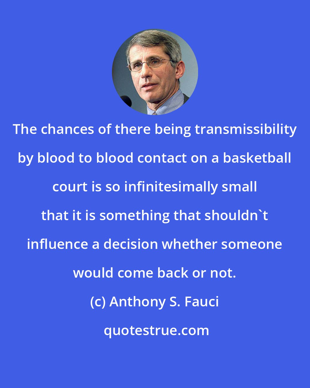 Anthony S. Fauci: The chances of there being transmissibility by blood to blood contact on a basketball court is so infinitesimally small that it is something that shouldn't influence a decision whether someone would come back or not.