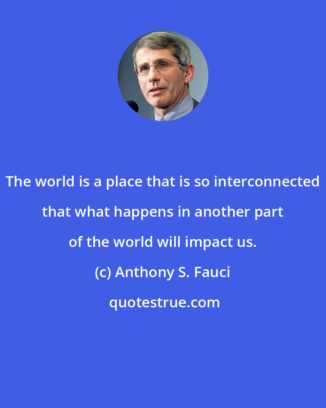 Anthony S. Fauci: The world is a place that is so interconnected that what happens in another part of the world will impact us.