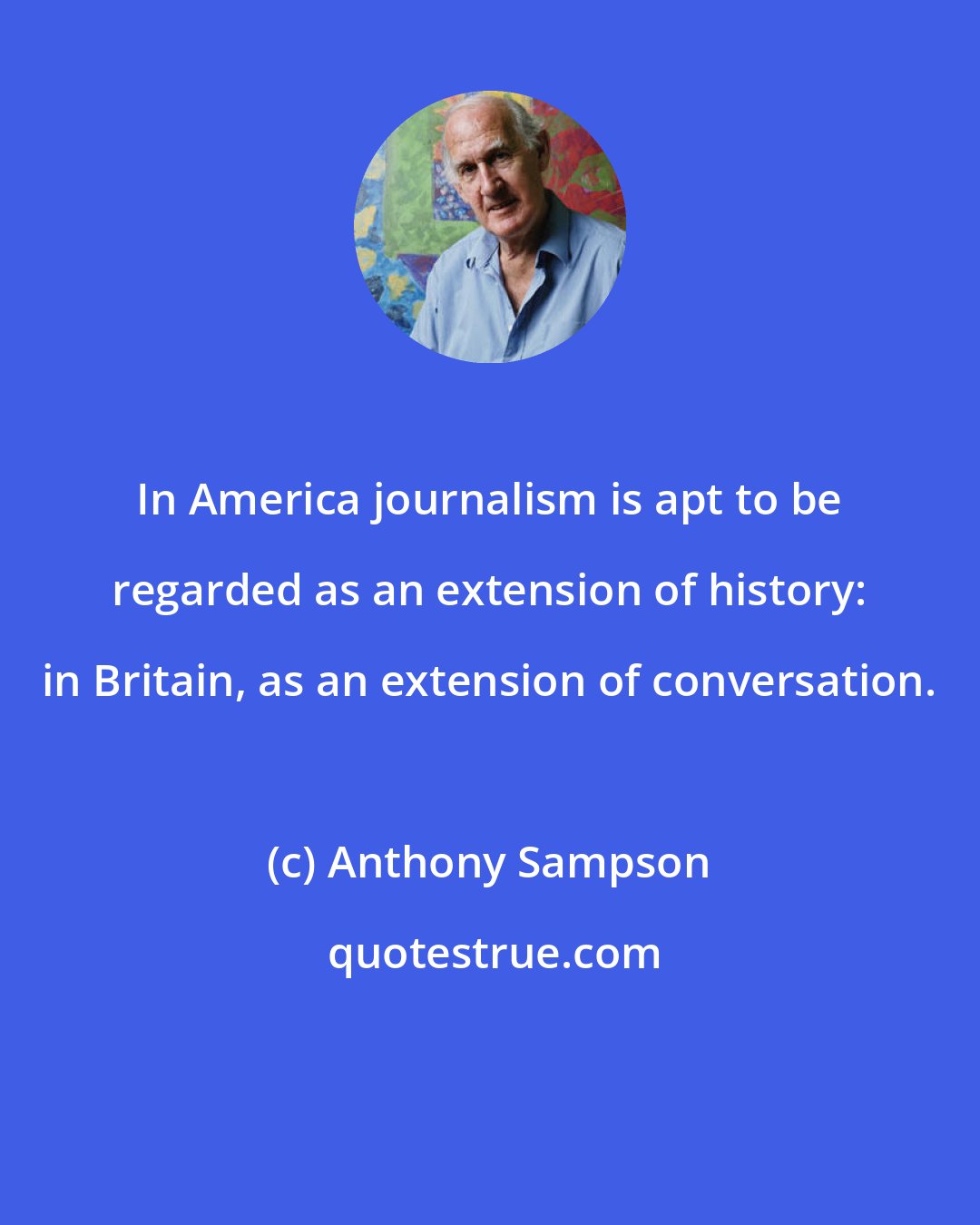 Anthony Sampson: In America journalism is apt to be regarded as an extension of history: in Britain, as an extension of conversation.