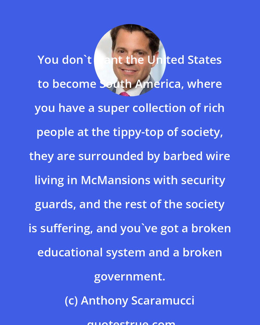 Anthony Scaramucci: You don't want the United States to become South America, where you have a super collection of rich people at the tippy-top of society, they are surrounded by barbed wire living in McMansions with security guards, and the rest of the society is suffering, and you've got a broken educational system and a broken government.