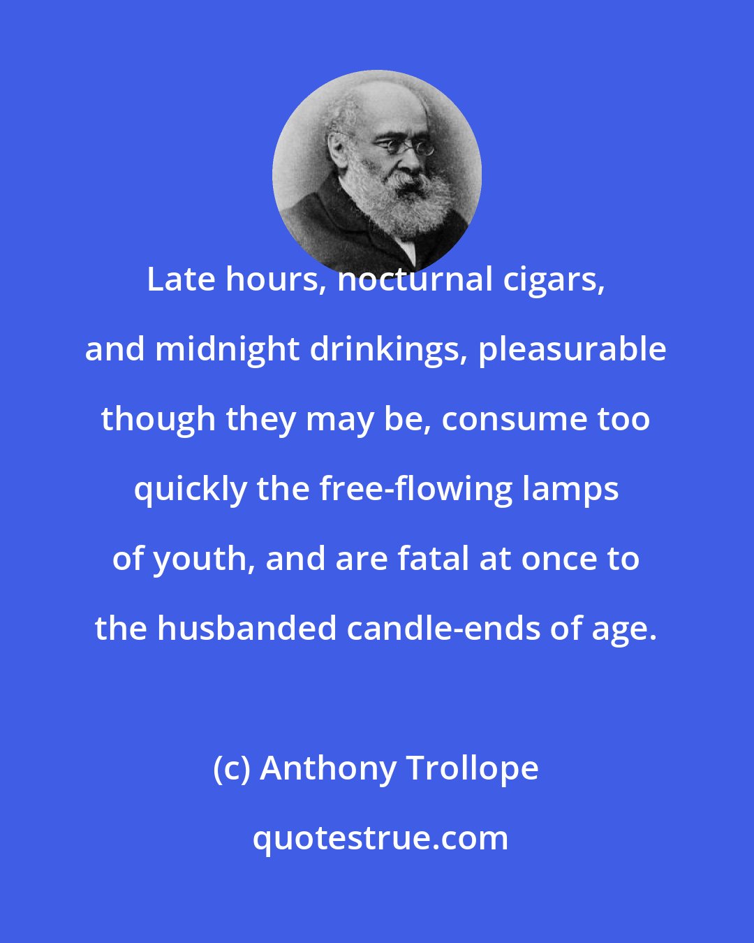 Anthony Trollope: Late hours, nocturnal cigars, and midnight drinkings, pleasurable though they may be, consume too quickly the free-flowing lamps of youth, and are fatal at once to the husbanded candle-ends of age.