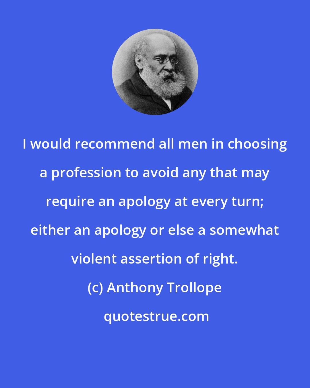 Anthony Trollope: I would recommend all men in choosing a profession to avoid any that may require an apology at every turn; either an apology or else a somewhat violent assertion of right.