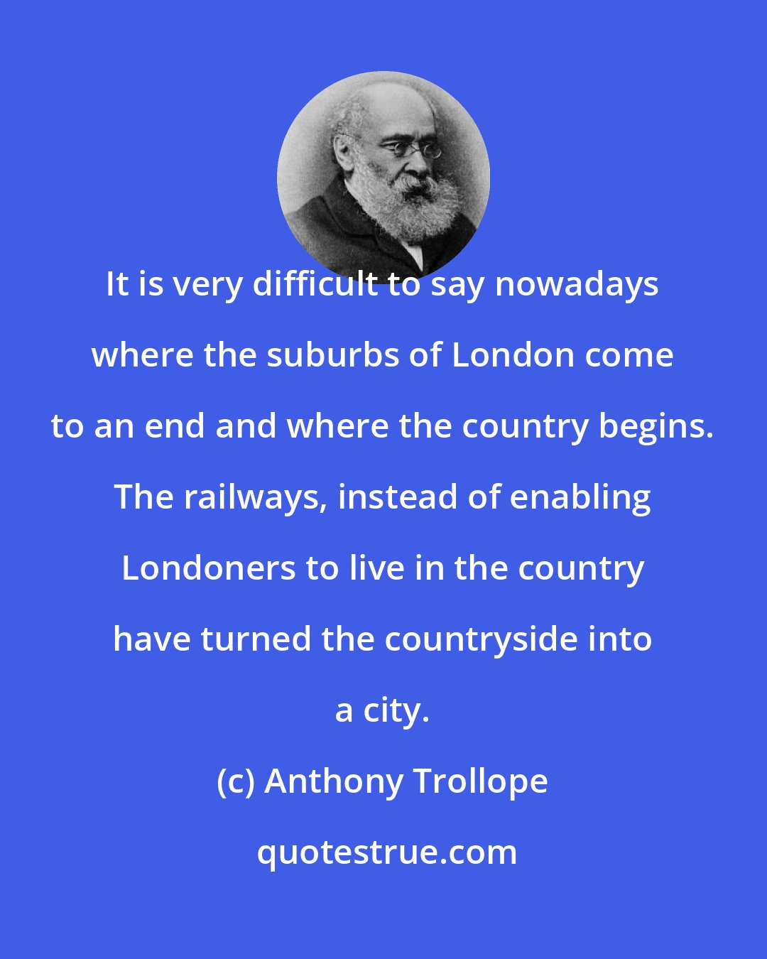 Anthony Trollope: It is very difficult to say nowadays where the suburbs of London come to an end and where the country begins. The railways, instead of enabling Londoners to live in the country have turned the countryside into a city.
