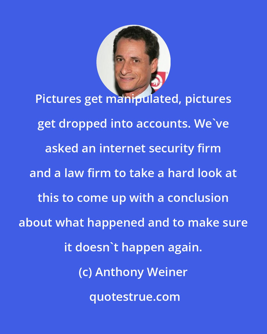 Anthony Weiner: Pictures get manipulated, pictures get dropped into accounts. We've asked an internet security firm and a law firm to take a hard look at this to come up with a conclusion about what happened and to make sure it doesn't happen again.