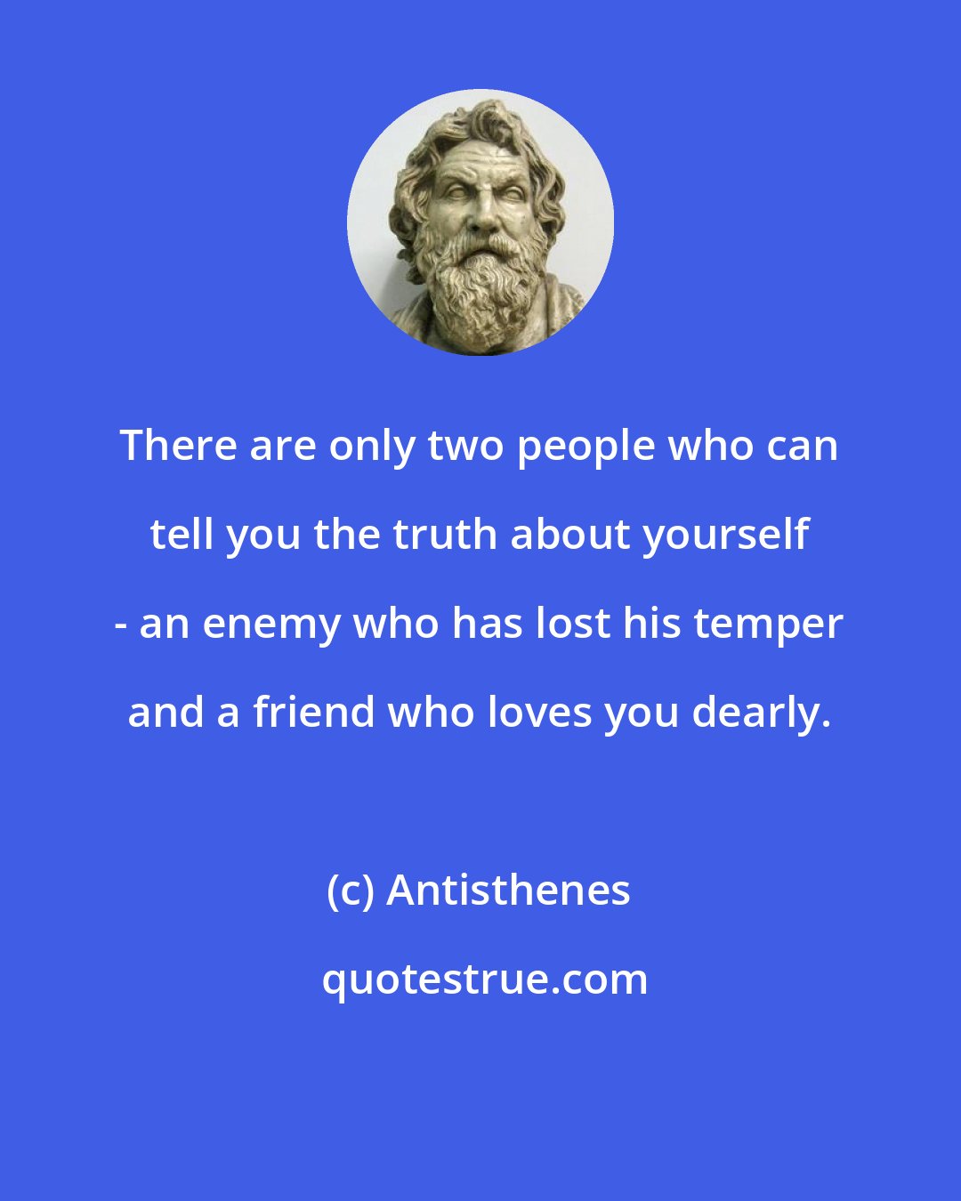 Antisthenes: There are only two people who can tell you the truth about yourself - an enemy who has lost his temper and a friend who loves you dearly.