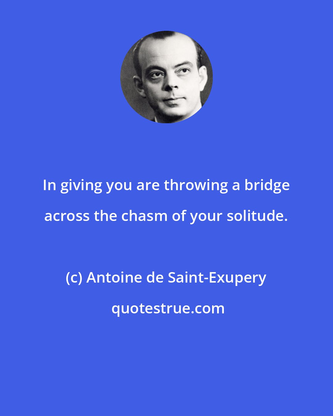 Antoine de Saint-Exupery: In giving you are throwing a bridge across the chasm of your solitude.