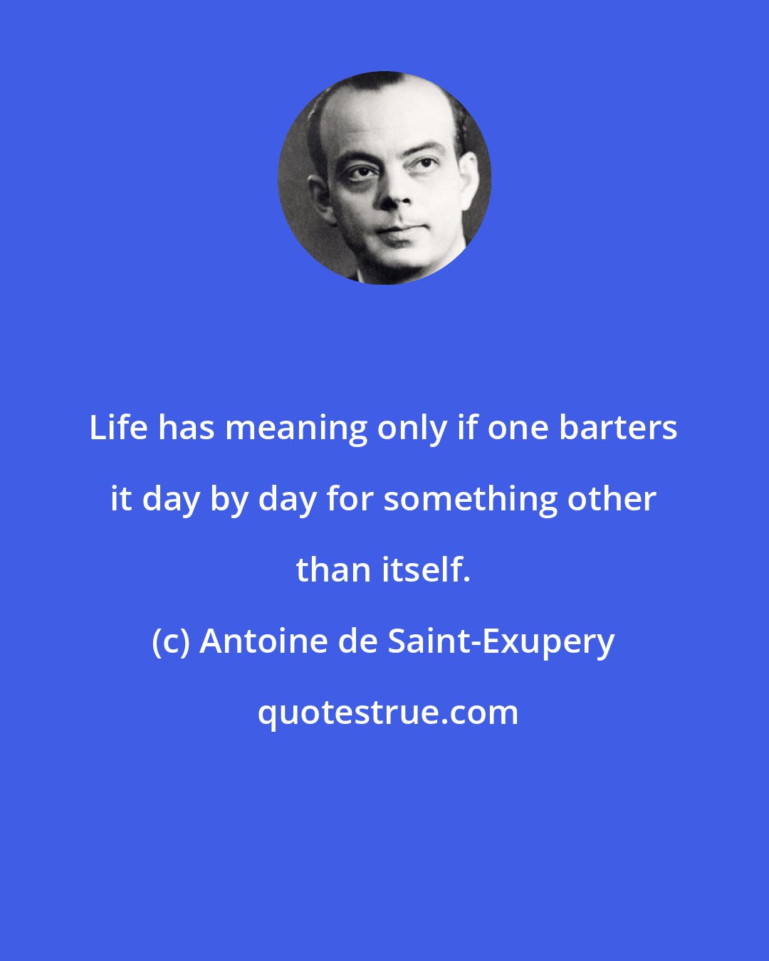 Antoine de Saint-Exupery: Life has meaning only if one barters it day by day for something other than itself.