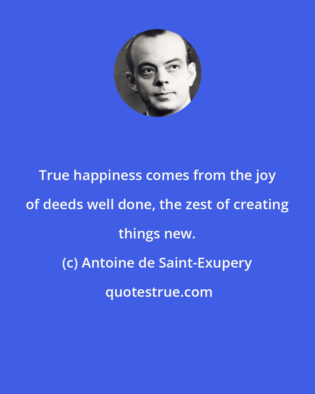 Antoine de Saint-Exupery: True happiness comes from the joy of deeds well done, the zest of creating things new.