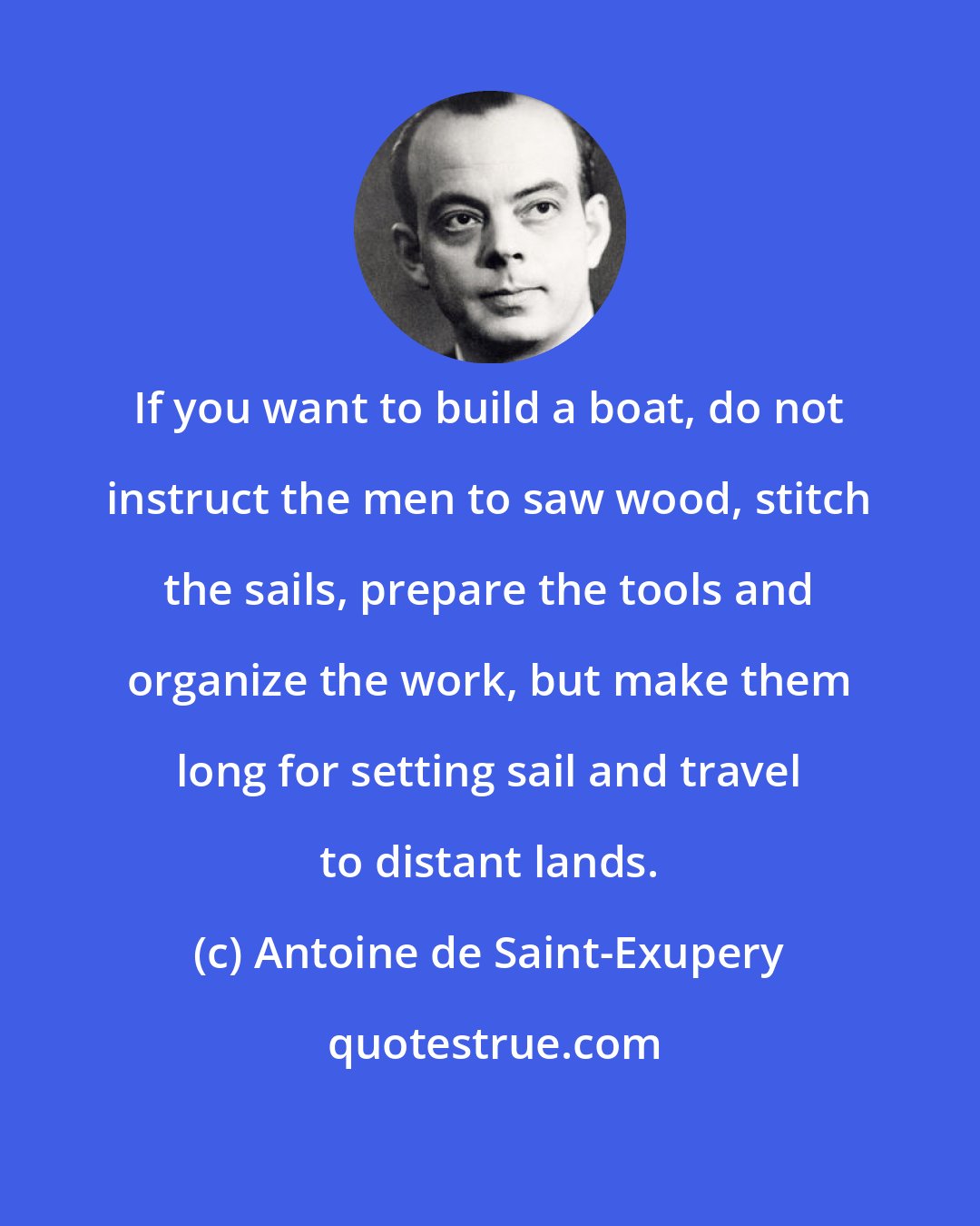 Antoine de Saint-Exupery: If you want to build a boat, do not instruct the men to saw wood, stitch the sails, prepare the tools and organize the work, but make them long for setting sail and travel to distant lands.
