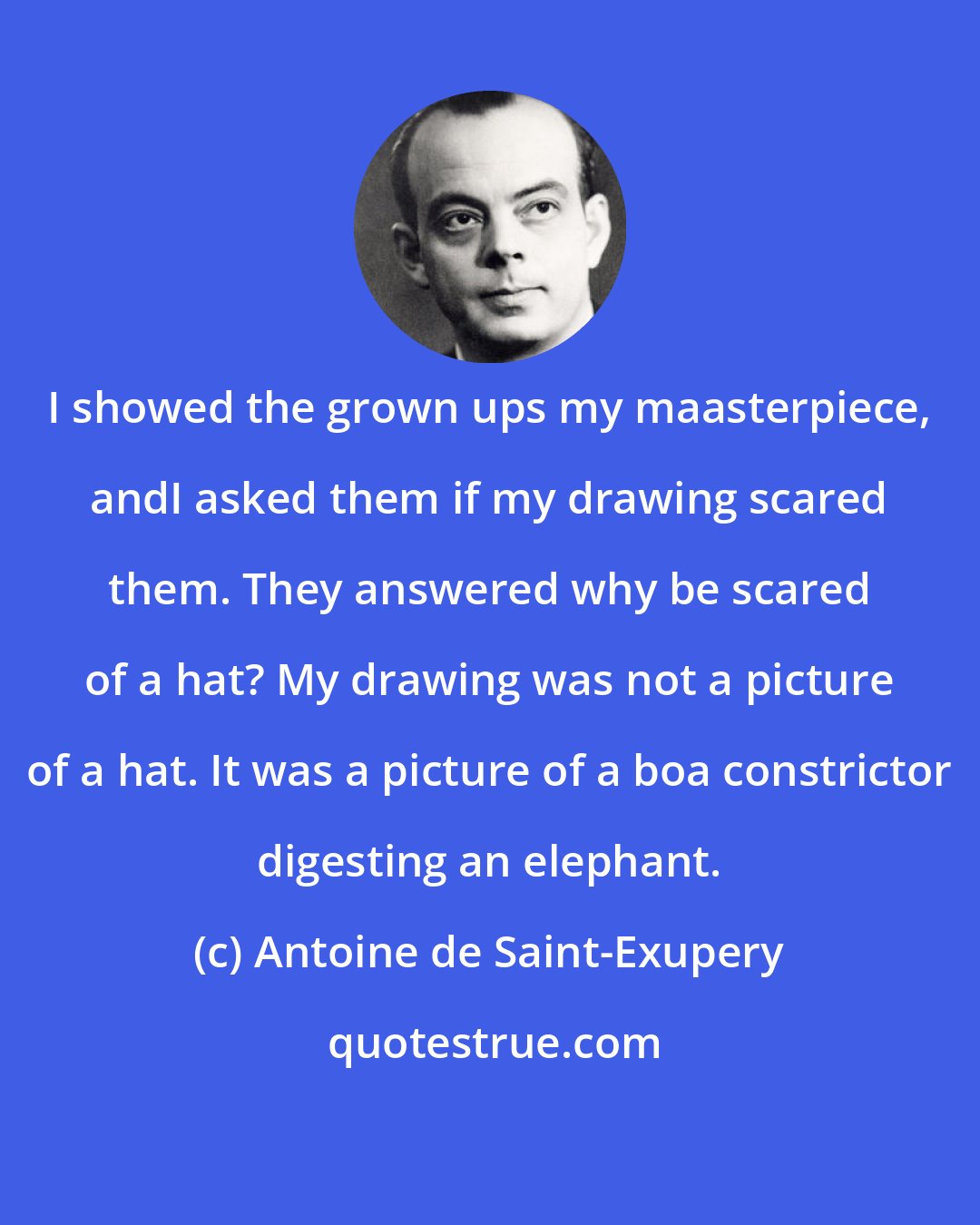 Antoine de Saint-Exupery: I showed the grown ups my maasterpiece, andI asked them if my drawing scared them. They answered why be scared of a hat? My drawing was not a picture of a hat. It was a picture of a boa constrictor digesting an elephant.