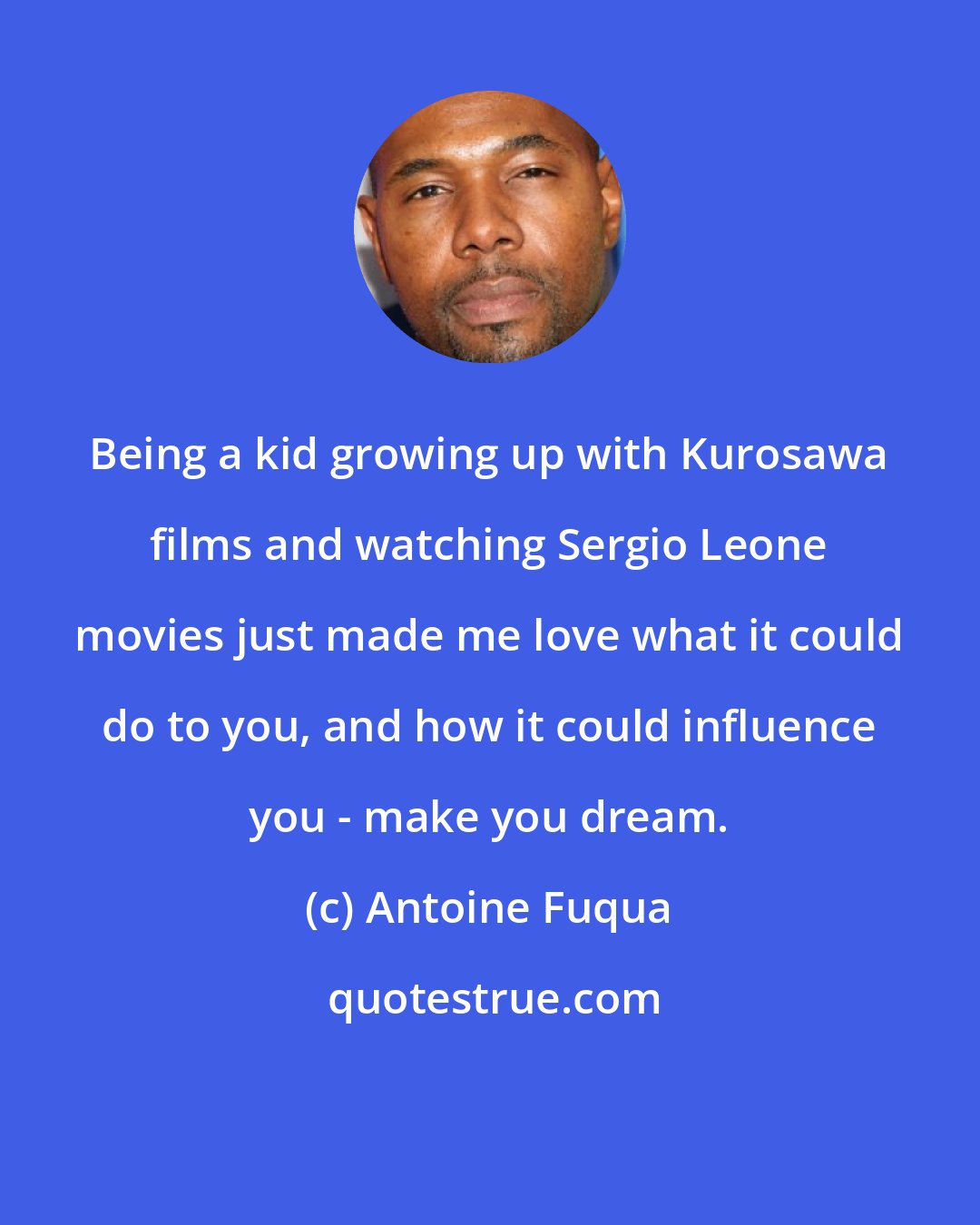 Antoine Fuqua: Being a kid growing up with Kurosawa films and watching Sergio Leone movies just made me love what it could do to you, and how it could influence you - make you dream.