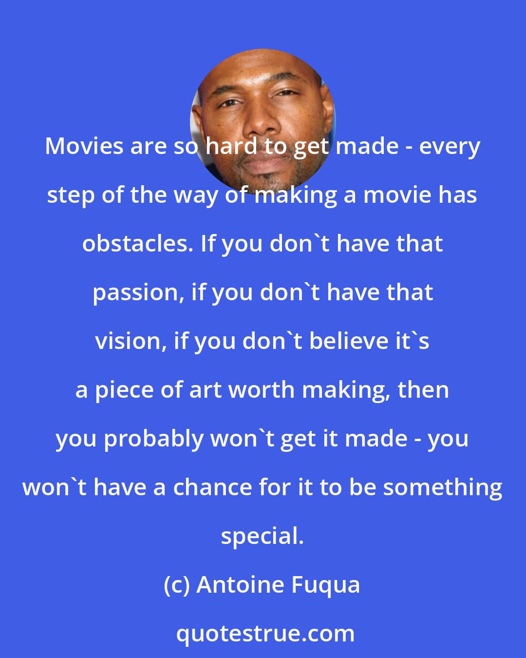 Antoine Fuqua: Movies are so hard to get made - every step of the way of making a movie has obstacles. If you don't have that passion, if you don't have that vision, if you don't believe it's a piece of art worth making, then you probably won't get it made - you won't have a chance for it to be something special.